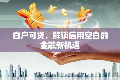 江华白户可贷，解锁信用空白的金融新机遇