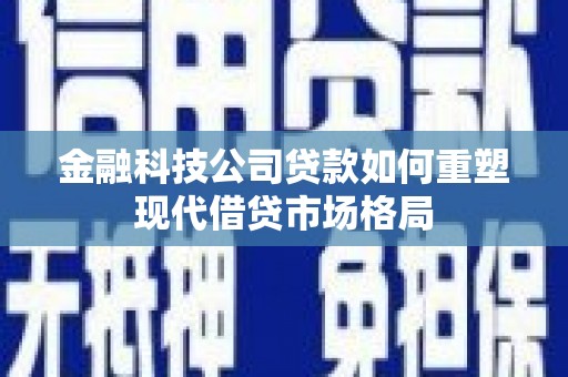 江华金融科技公司贷款如何重塑现代借贷市场格局